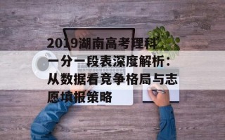 2019湖南高考理科一分一段表深度解析：从数据看竞争格局与志愿填报策略