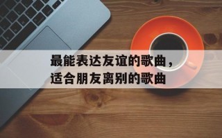 最能表达友谊的歌曲，适合朋友离别的歌曲