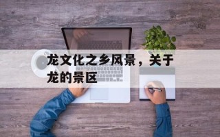 龙文化之乡风景，关于龙的景区