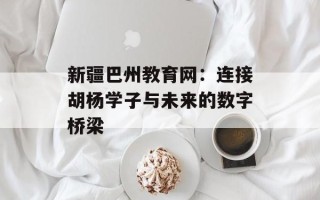 新疆巴州教育网：连接胡杨学子与未来的数字桥梁