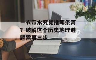 一衣带水究竟指哪条河？破解这个历史地理谜题需要三步