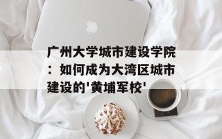 广州大学城市建设学院：如何成为大湾区城市建设的'黄埔军校'