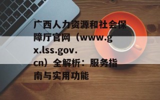 广西人力资源和社会保障厅官网（www.gx.lss.gov.cn）全解析：服务指南与实用功能