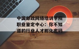 中国邮政网络培训学院职业鉴定中心：你不知道的行业人才孵化密码