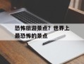 恐怖旅游景点？世界上最恐怖的景点