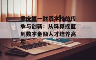 重庆第一财贸学校的传承与创新：从珠算摇篮到数字金融人才培养高地