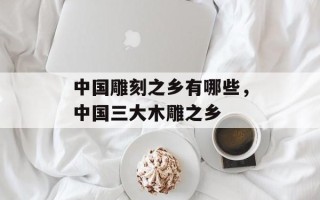 中国雕刻之乡有哪些，中国三大木雕之乡