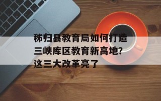 秭归县教育局如何打造三峡库区教育新高地？这三大改革亮了