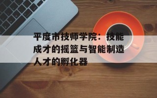 平度市技师学院：技能成才的摇篮与智能制造人才的孵化器