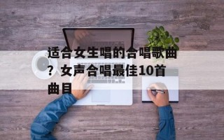 适合女生唱的合唱歌曲？女声合唱最佳10首曲目