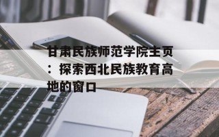甘肃民族师范学院主页：探索西北民族教育高地的窗口