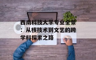 西南科技大学专业全景：从核技术到文艺的跨学科探索之路