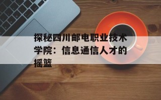 探秘四川邮电职业技术学院：信息通信人才的摇篮