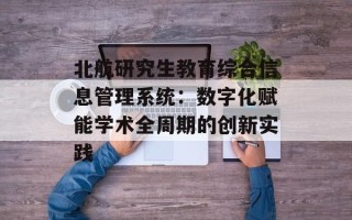 北航研究生教育综合信息管理系统：数字化赋能学术全周期的创新实践