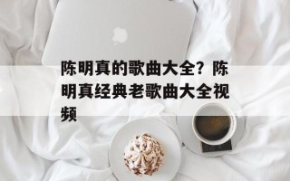 陈明真的歌曲大全？陈明真经典老歌曲大全视频