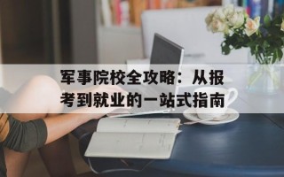 军事院校全攻略：从报考到就业的一站式指南