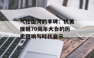 气壮山河的丰碑：抗美援朝70周年大会的历史回响与时代启示