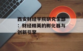 西安财经学院研究生部：财经精英的孵化器与创新引擎