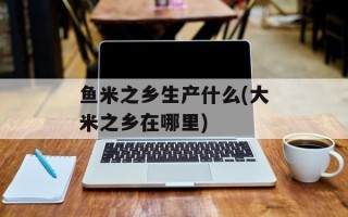鱼米之乡生产什么(大米之乡在哪里)