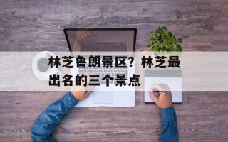 林芝鲁朗景区？林芝最出名的三个景点