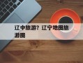 辽中旅游？辽宁地图旅游图