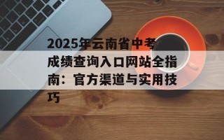 2025年云南省中考成绩查询入口网站全指南：官方渠道与实用技巧