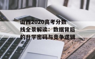 山西2020高考分数线全景解读：数据背后的升学密码与竞争逻辑