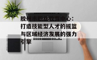 胶州市职业教育中心：打造技能型人才的摇篮与区域经济发展的强力引擎