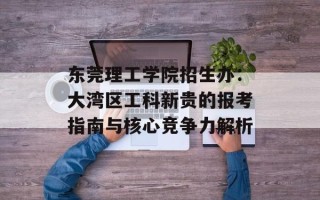 东莞理工学院招生办：大湾区工科新贵的报考指南与核心竞争力解析
