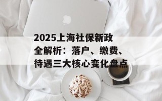 2025上海社保新政全解析：落户、缴费、待遇三大核心变化盘点