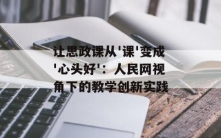 让思政课从'课'变成'心头好'：人民网视角下的教学创新实践
