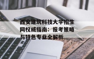 西安建筑科技大学招生网权威指南：报考策略与特色专业全解析