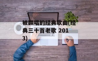 被翻唱的经典歌曲(经典三十首老歌 2013)