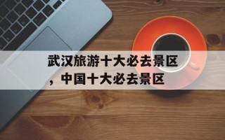 武汉旅游十大必去景区，中国十大必去景区