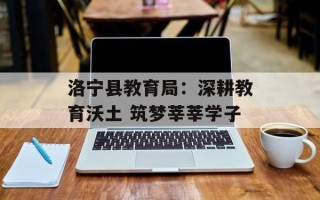 洛宁县教育局：深耕教育沃土 筑梦莘莘学子
