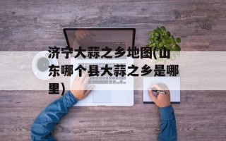 济宁大蒜之乡地图(山东哪个县大蒜之乡是哪里)