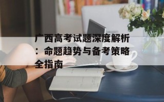 广西高考试题深度解析：命题趋势与备考策略全指南