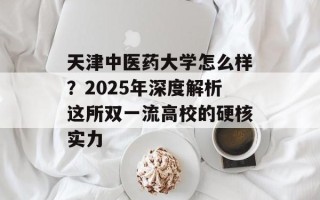 天津中医药大学怎么样？2025年深度解析这所双一流高校的硬核实力