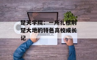 楚天学院：一所扎根荆楚大地的特色高校成长记