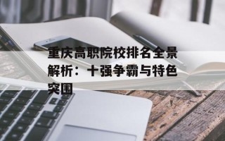 重庆高职院校排名全景解析：十强争霸与特色突围