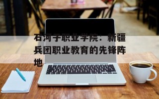石河子职业学院：新疆兵团职业教育的先锋阵地