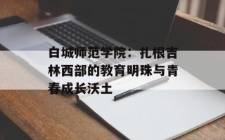 白城师范学院：扎根吉林西部的教育明珠与青春成长沃土