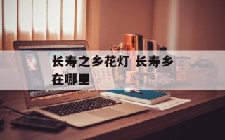 长寿之乡花灯 长寿乡在哪里