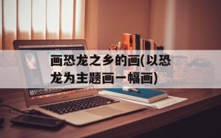 画恐龙之乡的画(以恐龙为主题画一幅画)