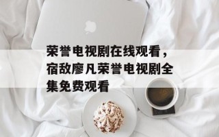 荣誉电视剧在线观看，宿敌廖凡荣誉电视剧全集免费观看