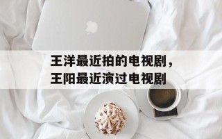 王洋最近拍的电视剧，王阳最近演过电视剧