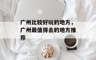 广州比较好玩的地方，广州最值得去的地方推荐