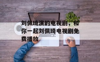 刘佩琦演的电视剧，和你一起刘佩琦电视剧免费播放