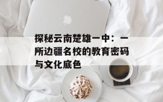 探秘云南楚雄一中：一所边疆名校的教育密码与文化底色