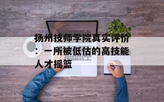 扬州技师学院真实评价：一所被低估的高技能人才摇篮